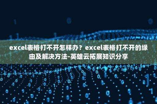 excel表格打不开怎样办？excel表格打不开的缘由及解决方法-英雄云拓展知识分享