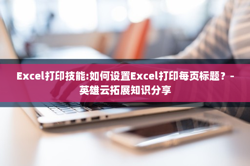 Excel打印技能:如何设置Excel打印每页标题？-英雄云拓展知识分享