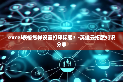 excel表格怎样设置打印标题？-英雄云拓展知识分享