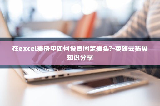 在excel表格中如何设置固定表头?-英雄云拓展知识分享