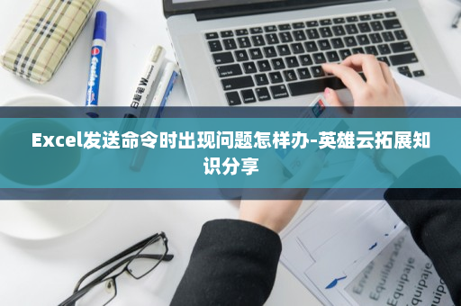 Excel发送命令时出现问题怎样办-英雄云拓展知识分享