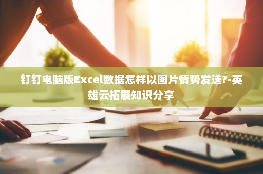 钉钉电脑版Excel数据怎样以图片情势发送?-英雄云拓展知识分享