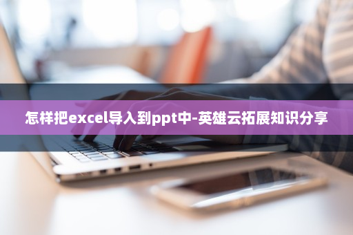 怎样把excel导入到ppt中-英雄云拓展知识分享