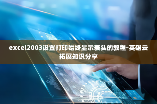 excel2003设置打印始终显示表头的教程-英雄云拓展知识分享