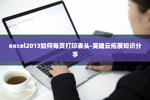 excel2013如何每页打印表头-英雄云拓展知识分享