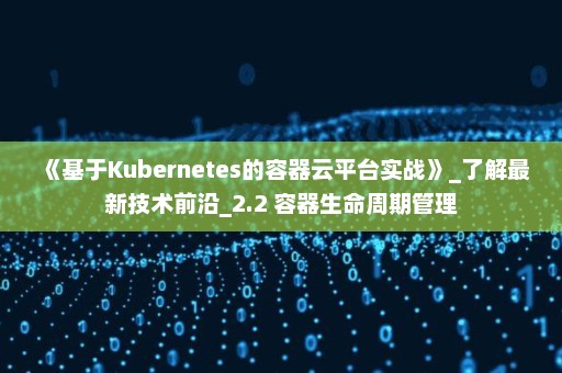 《基于Kubernetes的容器云平台实战》_了解最新技术前沿_2.2 容器生命周期管理