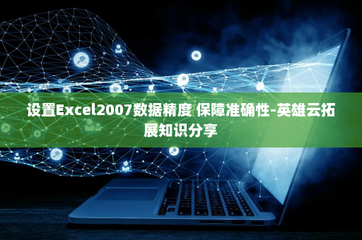 设置Excel2007数据精度 保障准确性-英雄云拓展知识分享