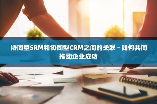 协同型SRM和协同型CRM之间的关联 - 如何共同推动企业成功