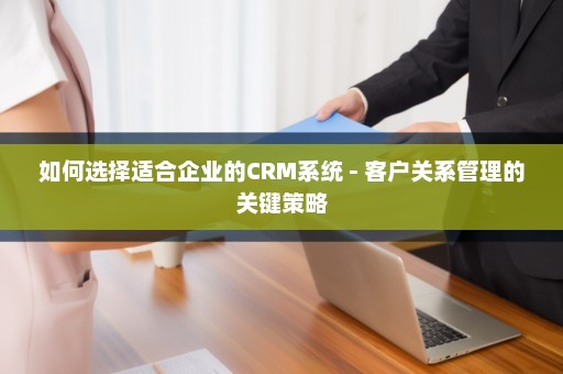 如何选择适合企业的CRM系统 - 客户关系管理的关键策略