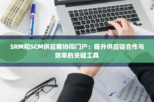 SRM和SCM供应商协同门户：提升供应链合作与效率的关键工具