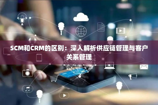 SCM和CRM的区别：深入解析供应链管理与客户关系管理