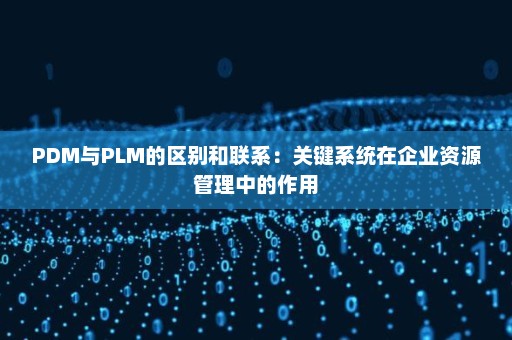 PDM与PLM的区别和联系：关键系统在企业资源管理中的作用