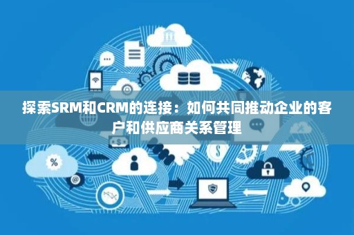 探索SRM和CRM的连接：如何共同推动企业的客户和供应商关系管理