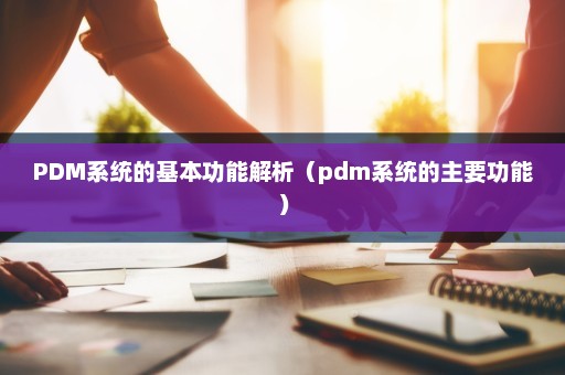 PDM系统的基本功能解析（pdm系统的主要功能）