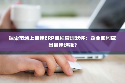 探索市场上最佳ERP流程管理软件：企业如何做出最佳选择？