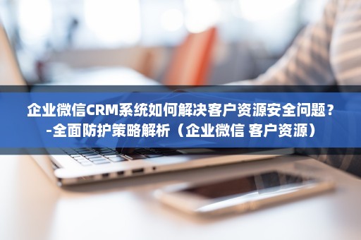企业微信CRM系统如何解决客户资源安全问题？-全面防护策略解析（企业微信 客户资源）