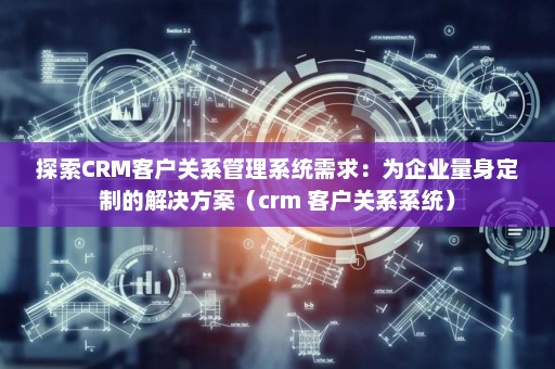探索CRM客户关系管理系统需求：为企业量身定制的解决方案（crm 客户关系系统）