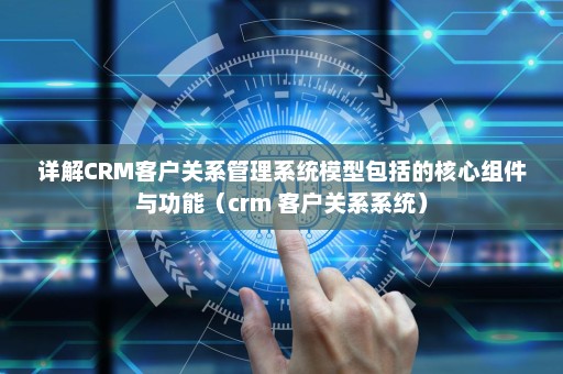 详解CRM客户关系管理系统模型包括的核心组件与功能（crm 客户关系系统）
