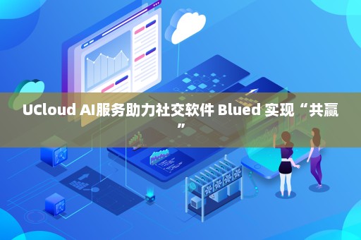 UCloud AI服务助力社交软件 Blued 实现“共赢”