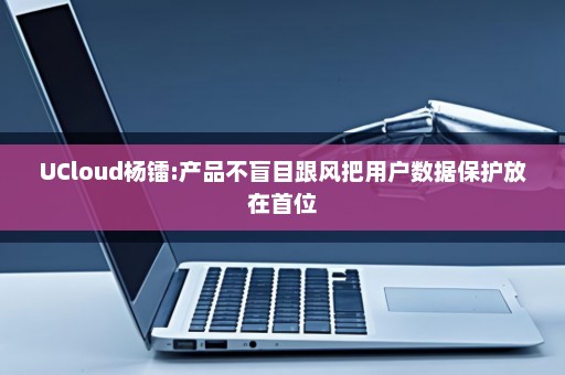 UCloud杨镭:产品不盲目跟风把用户数据保护放在首位