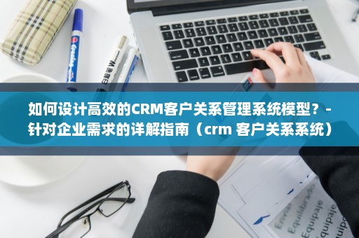 如何设计高效的CRM客户关系管理系统模型？-针对企业需求的详解指南（crm 客户关系系统）