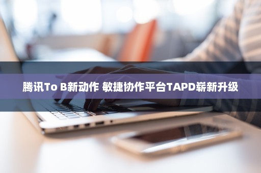 腾讯To B新动作 敏捷协作平台TAPD崭新升级