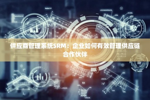 供应商管理系统SRM：企业如何有效管理供应链合作伙伴