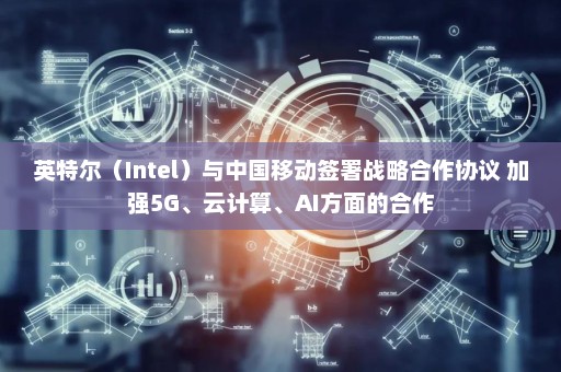 英特尔（Intel）与中国移动签署战略合作协议 加强5G、云计算、AI方面的合作