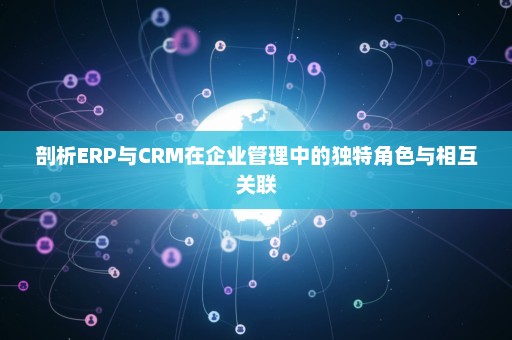 剖析ERP与CRM在企业管理中的独特角色与相互关联