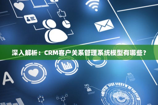 深入解析：CRM客户关系管理系统模型有哪些？